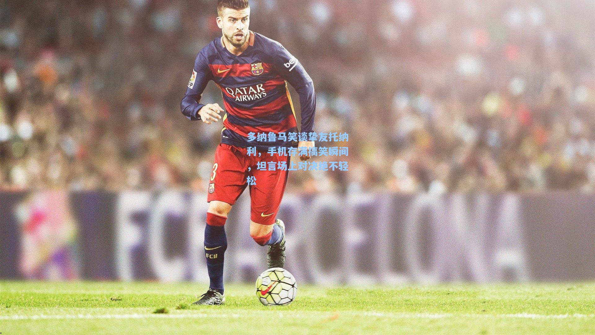 多纳鲁马笑谈挚友托纳利，手机存满搞笑瞬间，坦言场上对决绝不轻松