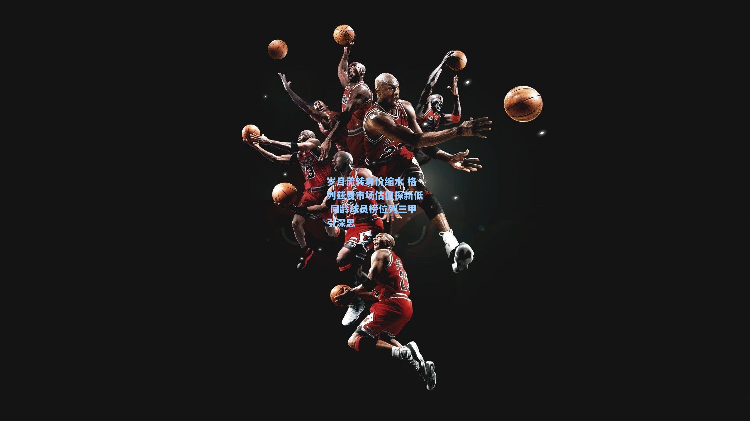 岁月流转身价缩水 格列兹曼市场估值探新低 同龄球员榜位列三甲引深思