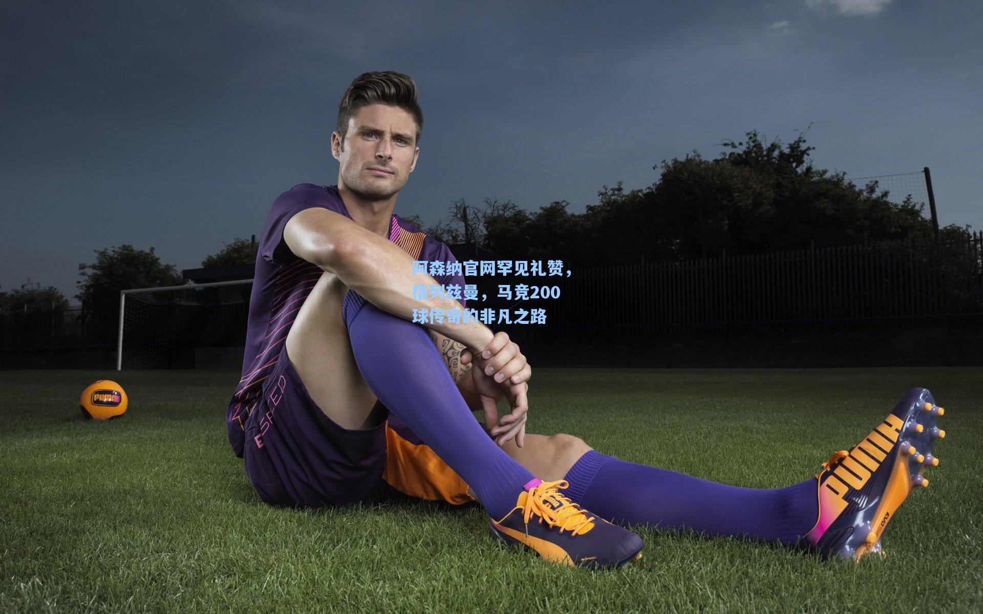 阿森纳官网罕见礼赞,格列兹曼,马竞200球传奇的非凡之路