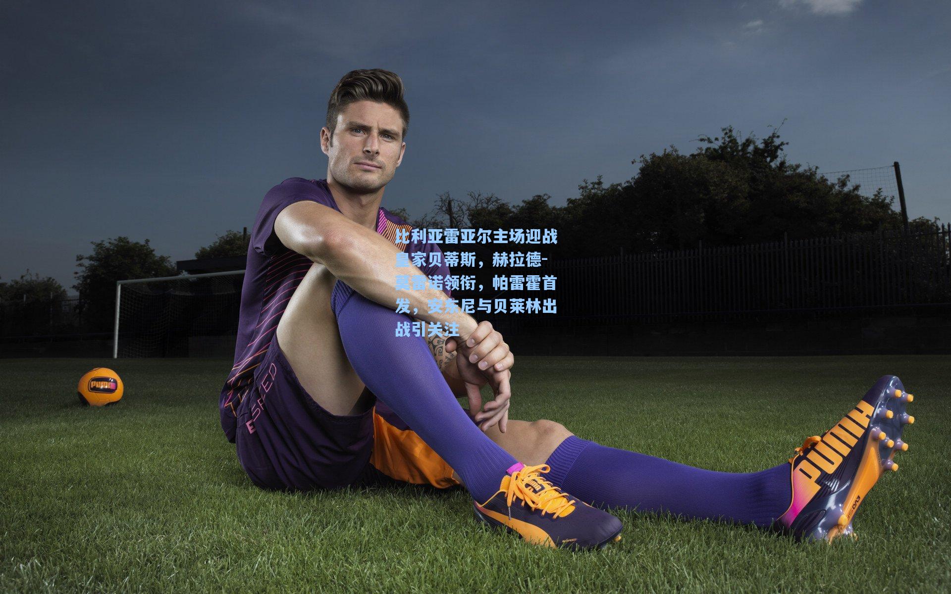 比利亚雷亚尔主场迎战皇家贝蒂斯，赫拉德-莫雷诺领衔，帕雷霍首发，安东尼与贝莱林出战引关注