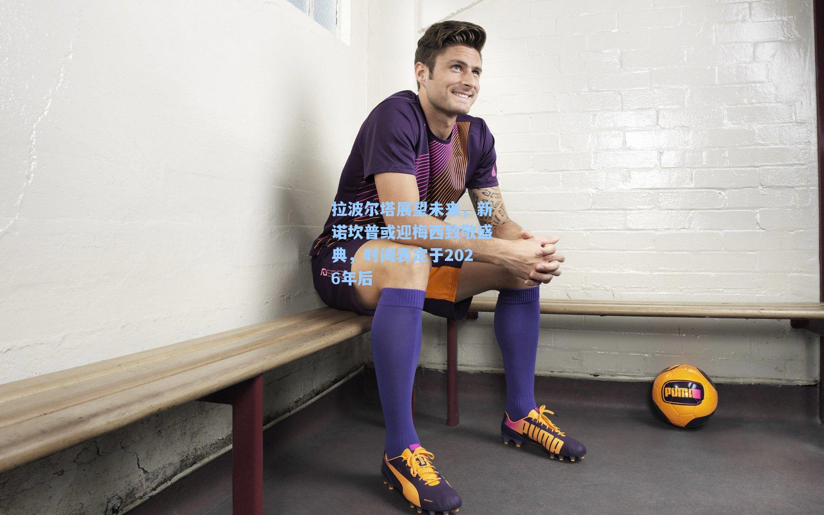 拉波尔塔展望未来，新诺坎普或迎梅西致敬盛典，时间表定于2026年后